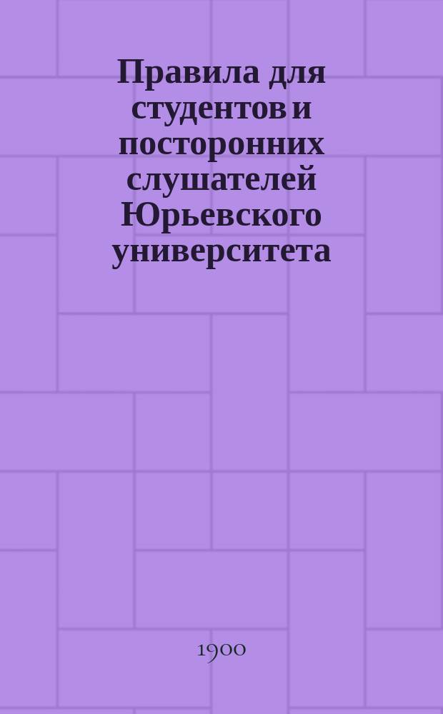 Правила для студентов и посторонних слушателей Юрьевского университета : (С позднейшими дополнениями) : Утв. 12 янв. 1893 г.