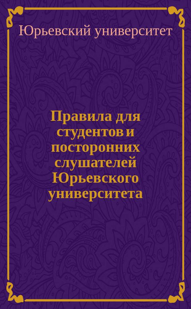 Правила для студентов и посторонних слушателей Юрьевского университета : (С позднейшими дополнениями) : Утв. 12 янв. 1893 г.