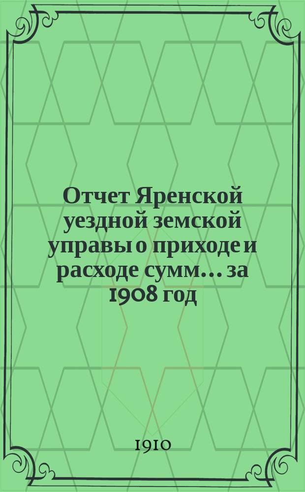 Отчет Яренской уездной земской управы о приходе и расходе сумм... за 1908 год