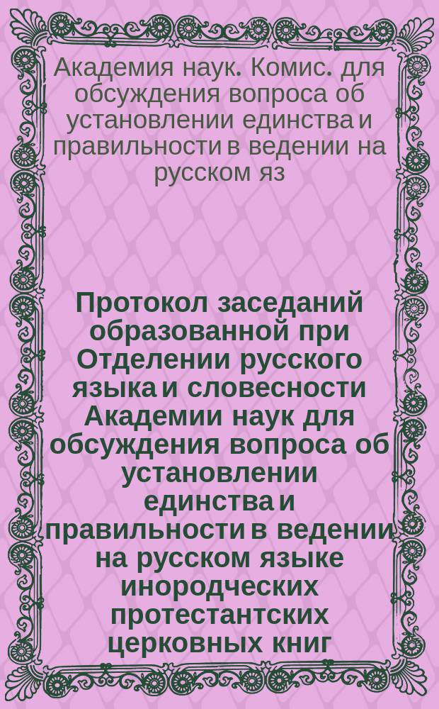 Протокол заседаний образованной при Отделении русского языка и словесности Академии наук для обсуждения вопроса об установлении единства и правильности в ведении на русском языке инородческих протестантских церковных книг, - происходивших 27-го февраля, 6 и 13 марта 1897 года