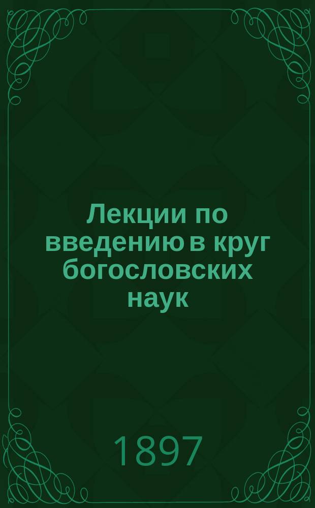 Лекции по введению в круг богословских наук : Чит. в С.-Петерб. духовной акад. в 1896-1897 гг