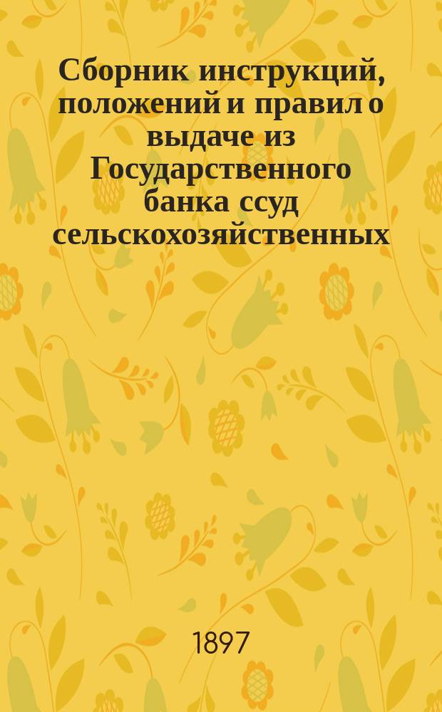 Сборник инструкций, положений и правил о выдаче из Государственного банка ссуд сельскохозяйственных, промышленных и торговых, с приведением дополнительных узаконений и правил о выдаче ссуд на сельскохозяйственные улучшения