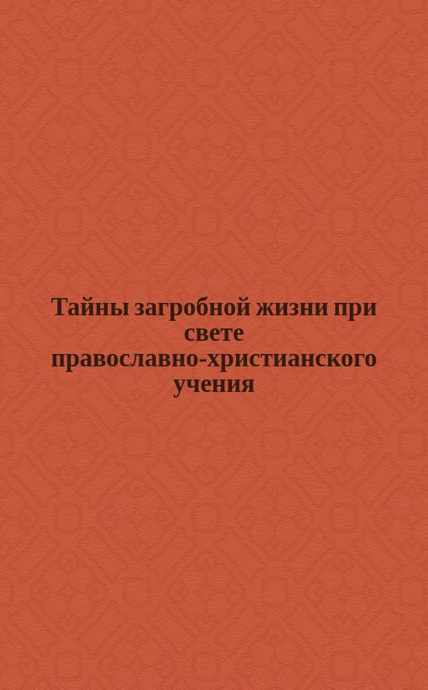 Тайны загробной жизни при свете православно-христианского учения : С прил. историко-бытового очерка "Русские народные воззрения на загробную жизнь" : Сост., на основании Священного писания, творений св. отцов и лучших отечественных сочинений по этому вопросу, С.А. Архангелов