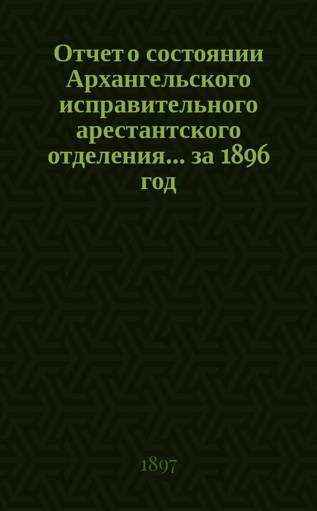 Отчет о состоянии Архангельского исправительного арестантского отделения... ... за 1896 год
