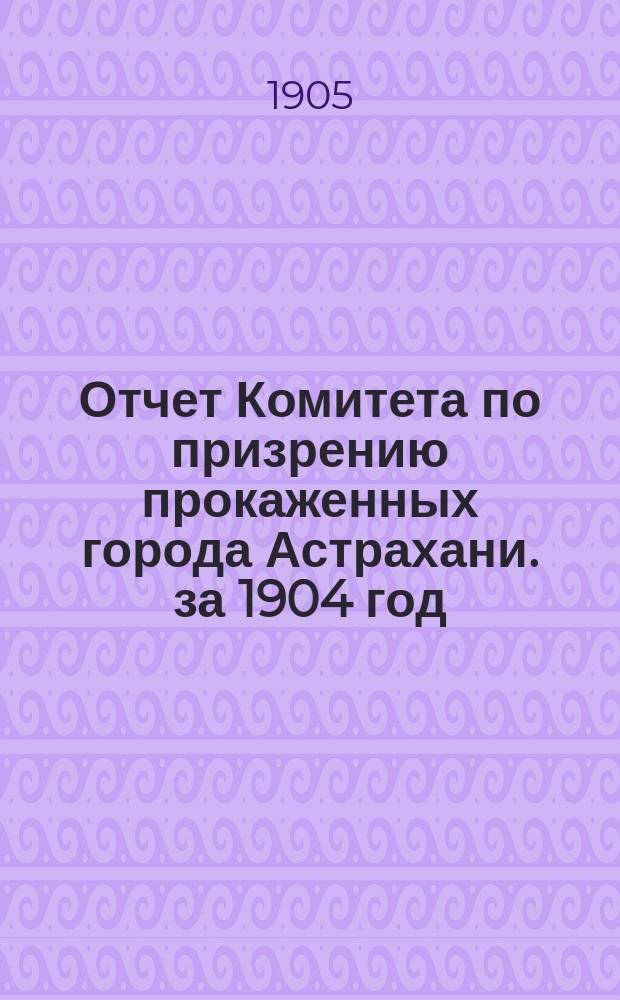 Отчет Комитета по призрению прокаженных города Астрахани. за 1904 год