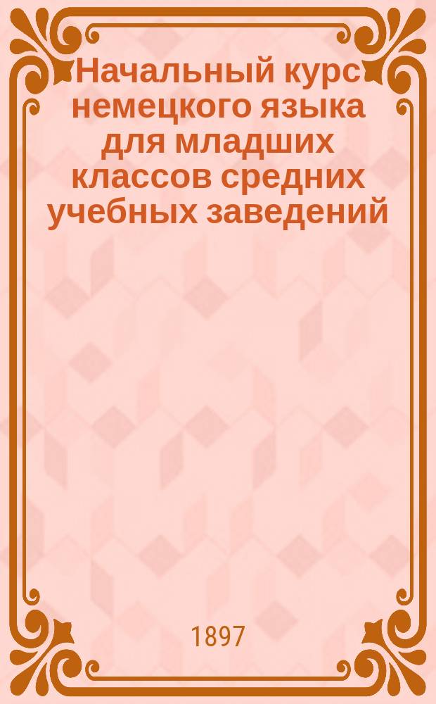 Начальный курс немецкого языка для младших классов средних учебных заведений : Применительно к новым прогр. для гимназий, прогимназий и реал. уч-щ, утв. г. министром нар. прос. 20 июля 1890 г