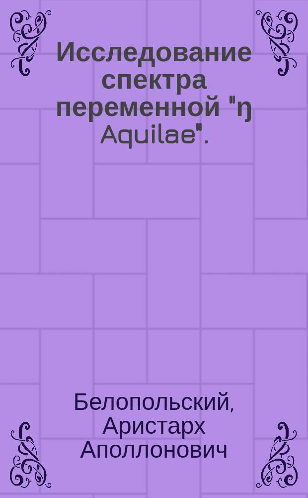 Исследование спектра переменной "ŋ Aquilae". (3.5-4.7 В) : (С 1 табл.) : Доложено в заседании Физ.-мат. отд. 27-го авг. 1897 г.