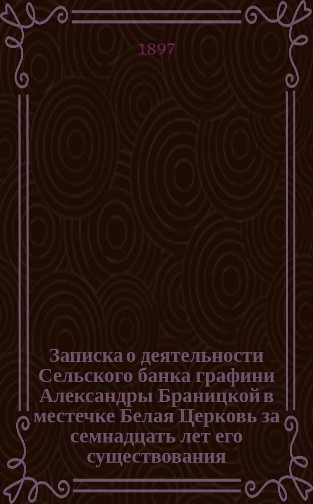 Записка о деятельности Сельского банка графини Александры Браницкой в местечке Белая Церковь за семнадцать лет его существования (с 1880 по 1896 год включительно), составленная бухгалтером Банка К. Карпинским по поручению Совета Банка