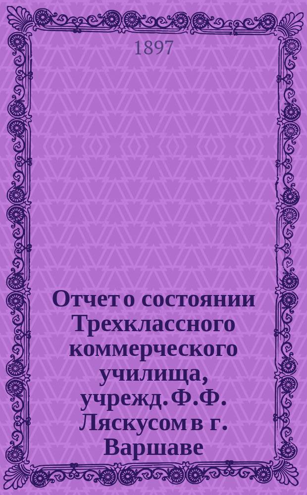 Отчет о состоянии Трехклассного коммерческого училища, учрежд. Ф.Ф. Ляскусом в г. Варшаве