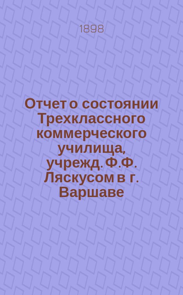 Отчет о состоянии Трехклассного коммерческого училища, учрежд. Ф.Ф. Ляскусом в г. Варшаве. за 1897/8 учебный год