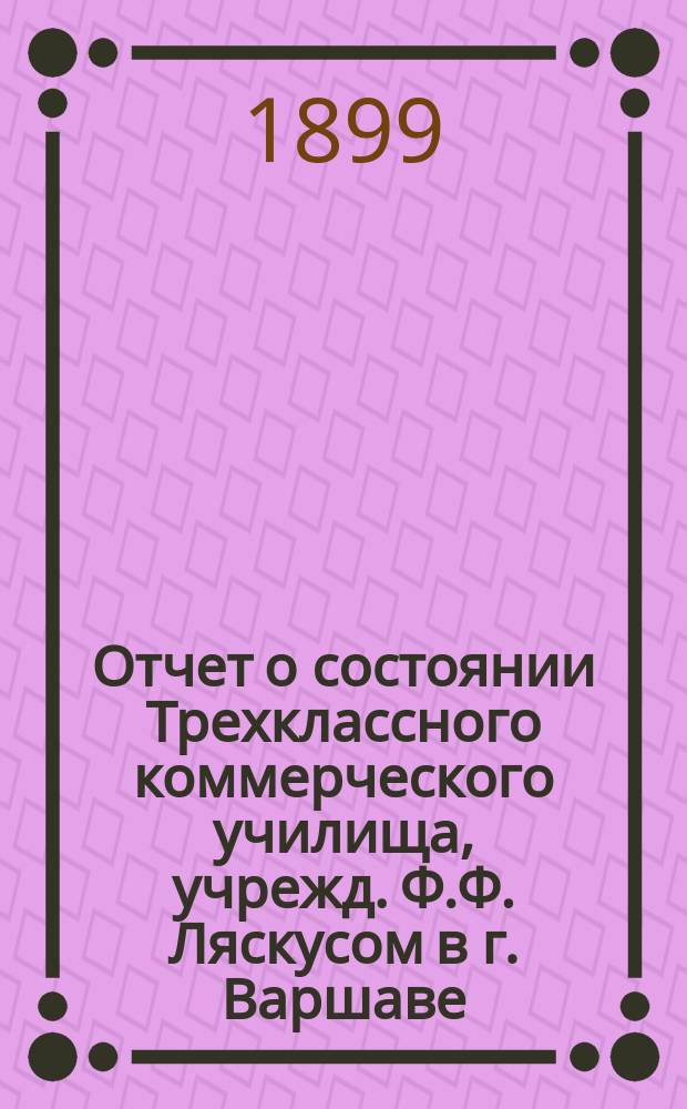 Отчет о состоянии Трехклассного коммерческого училища, учрежд. Ф.Ф. Ляскусом в г. Варшаве. за 1898/9 учебный год