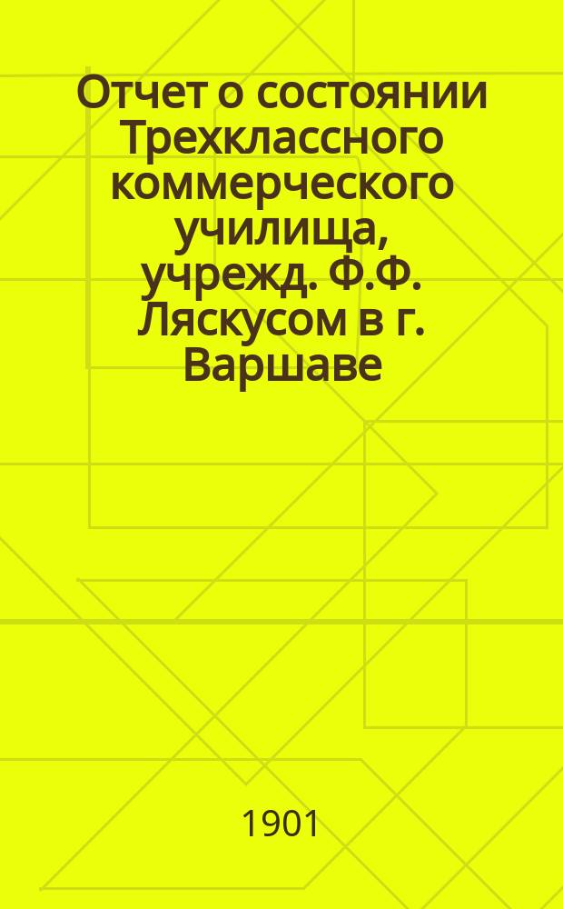 Отчет о состоянии Трехклассного коммерческого училища, учрежд. Ф.Ф. Ляскусом в г. Варшаве. за 1900/1901 учебный год