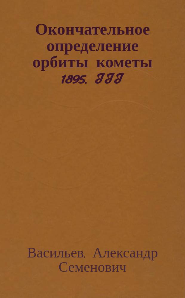 Окончательное определение орбиты кометы 1895. III : Доложено в заседании Физ.-мат. отд-ния 20 февраля 1897 г.