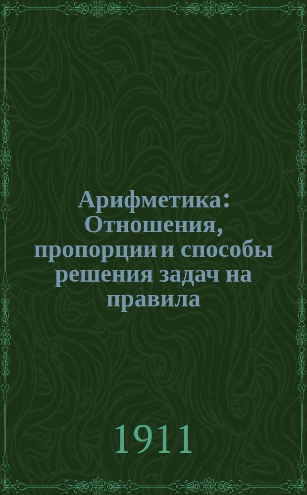 Арифметика : Отношения, пропорции и способы решения задач на правила: тройные, процентов, учета векселей и пр