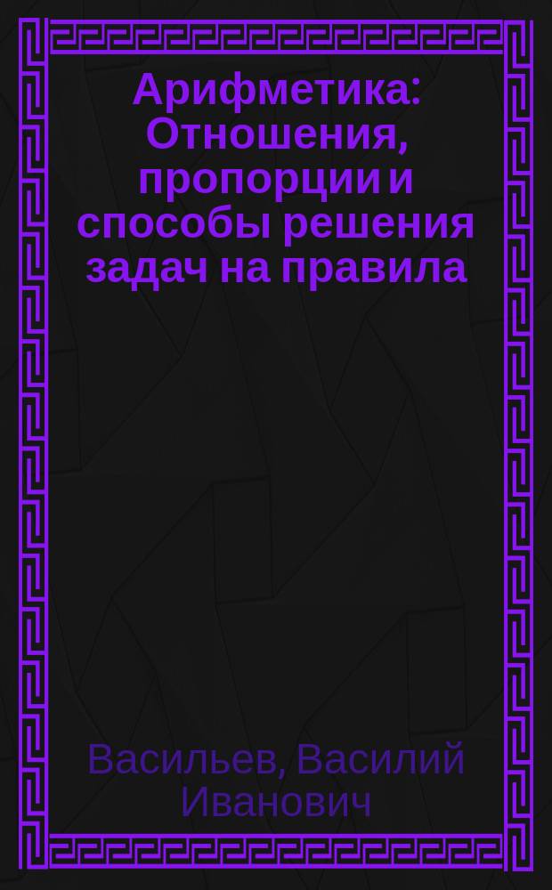 Арифметика : Отношения, пропорции и способы решения задач на правила: тройные, процентов, учета векселей и пр