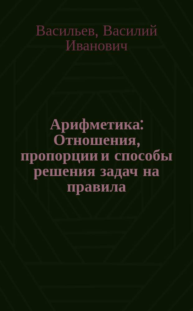 Арифметика : Отношения, пропорции и способы решения задач на правила: тройные, процентов, учета векселей и пр