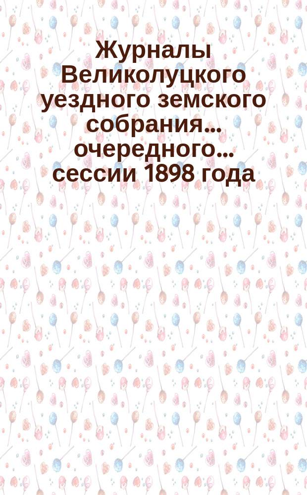 Журналы Великолуцкого уездного земского собрания... очередного... сессии 1898 года