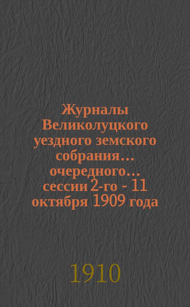 Журналы Великолуцкого уездного земского собрания... очередного... сессии 2-го - 11 октября 1909 года