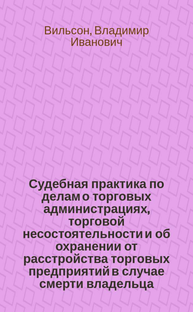 Судебная практика по делам о торговых администрациях, торговой несостоятельности и об охранении от расстройства торговых предприятий в случае смерти владельца : Решения и определения С.-Петерб. коммерч. суда и Правительствующего сената (4 Д-та и Второго общ. собр.) 1882-1896 г