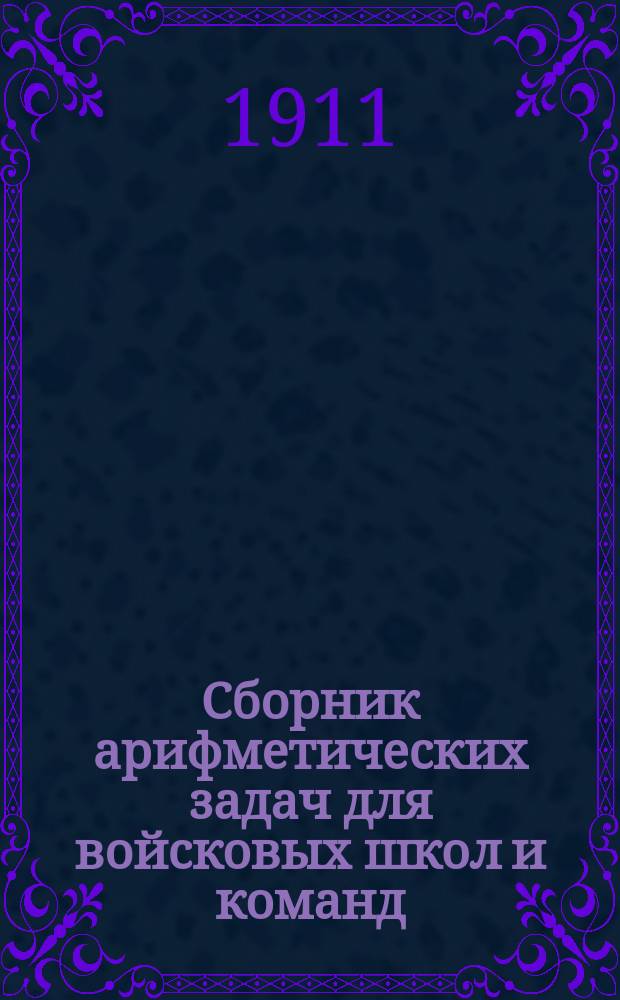 Сборник арифметических задач для войсковых школ и команд : Содерж. задач взято из служеб. быта, и числовые данные - из уставов, положений, приказов, циркуляров и пр