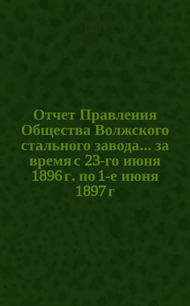 Отчет Правления Общества Волжского стального завода... за время с 23-го июня 1896 г. по 1-е июня 1897 г.
