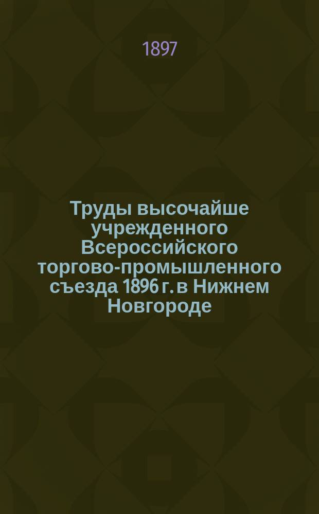 Труды высочайше учрежденного Всероссийского торгово-промышленного съезда 1896 г. в Нижнем Новгороде : Т. 1. Т. 1 : Общая часть