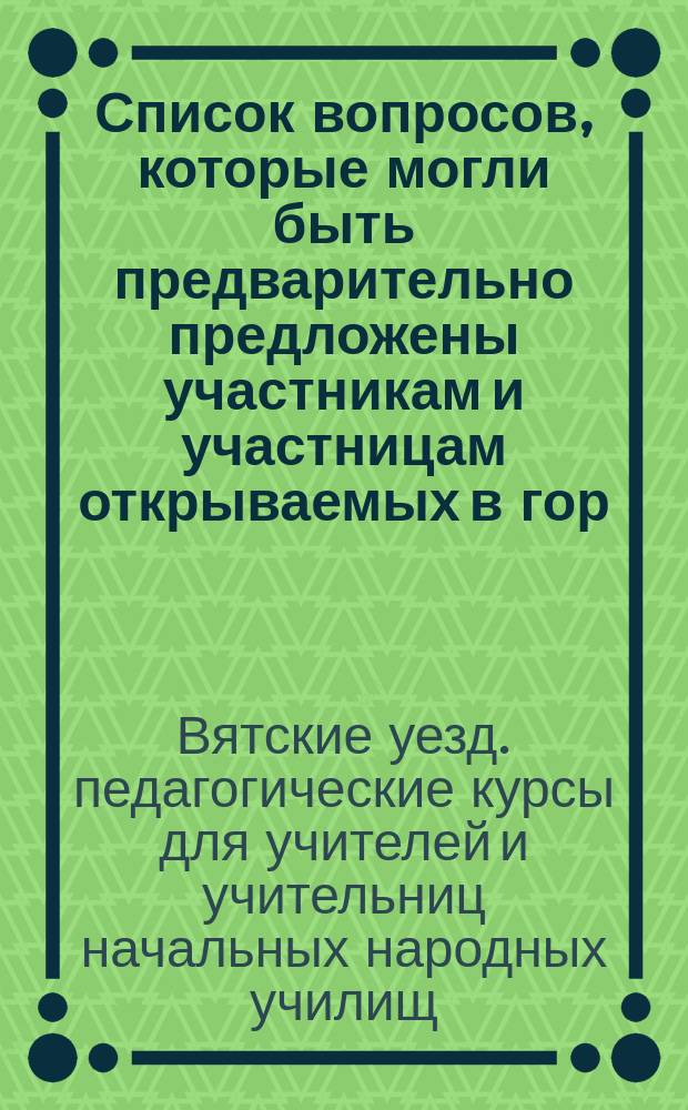 Список вопросов, которые могли быть предварительно предложены участникам и участницам открываемых в гор. Вятке, летом 1897 года, Временных педагогических курсов для учителей и учительниц начальных народных училищ Вятского уезда, для получения на них соответствующих ответов