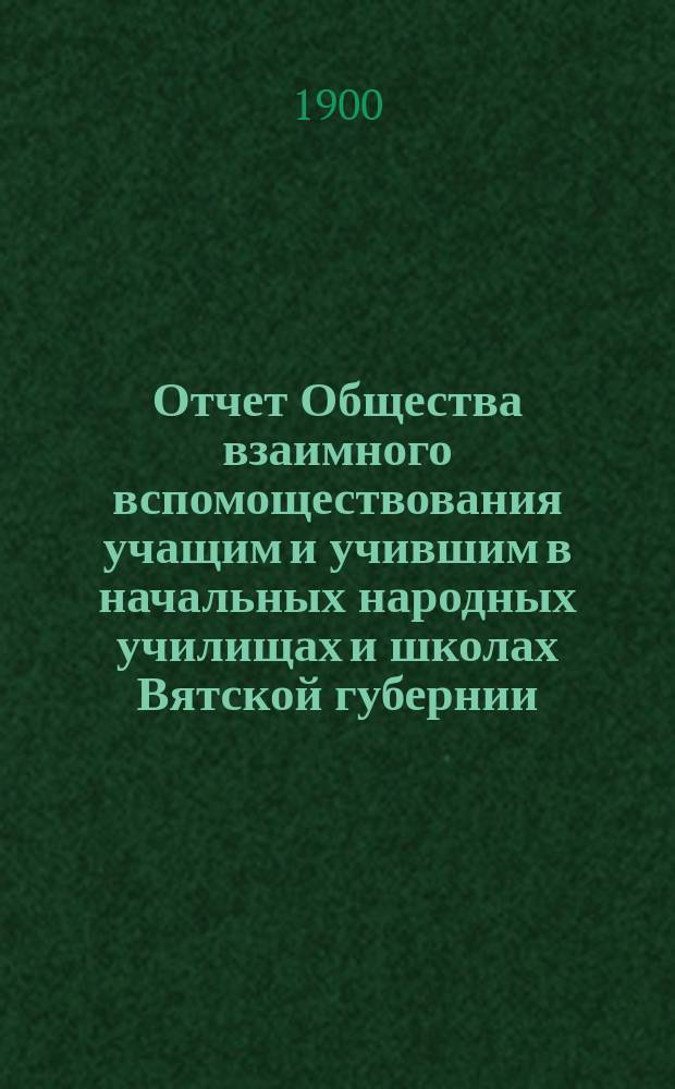 Отчет Общества взаимного вспомоществования учащим и учившим в начальных народных училищах и школах Вятской губернии... ... за 1899-1900 учебн. год