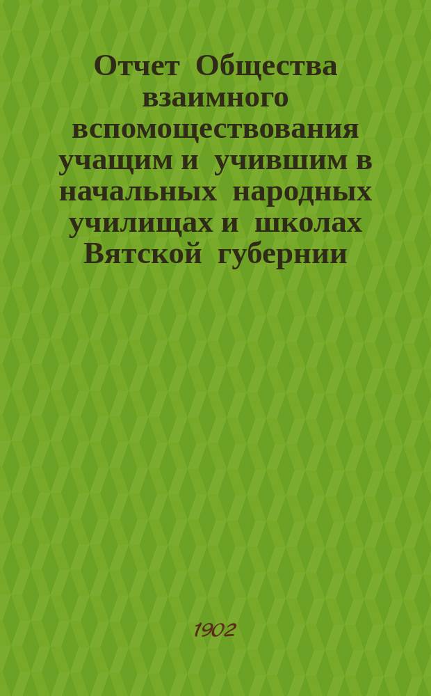 Отчет Общества взаимного вспомоществования учащим и учившим в начальных народных училищах и школах Вятской губернии... ... за 1901-1902 год