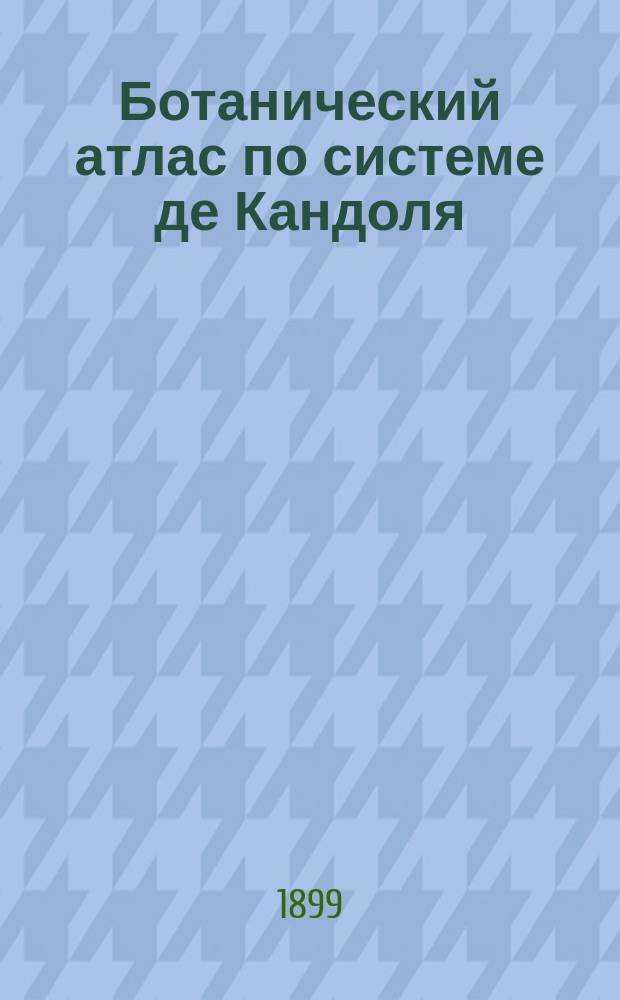 Ботанический атлас по системе де Кандоля : С изм. и доп. применительно к России под ред. А.Ф. Баталина б. дир. и Н.А. Монтеверде, гл. ботаника Имп. С.-Петерб. ботанич. сада