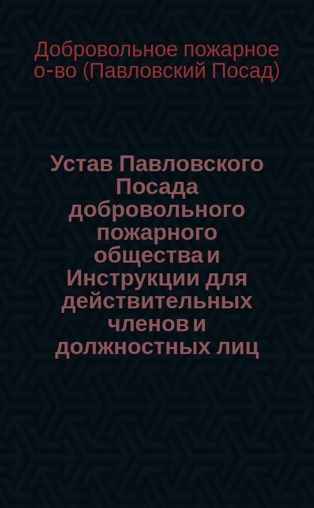 Устав Павловского Посада добровольного пожарного общества и Инструкции для действительных членов и должностных лиц, утвержденные Советом Общества 1-го мая 1897 года