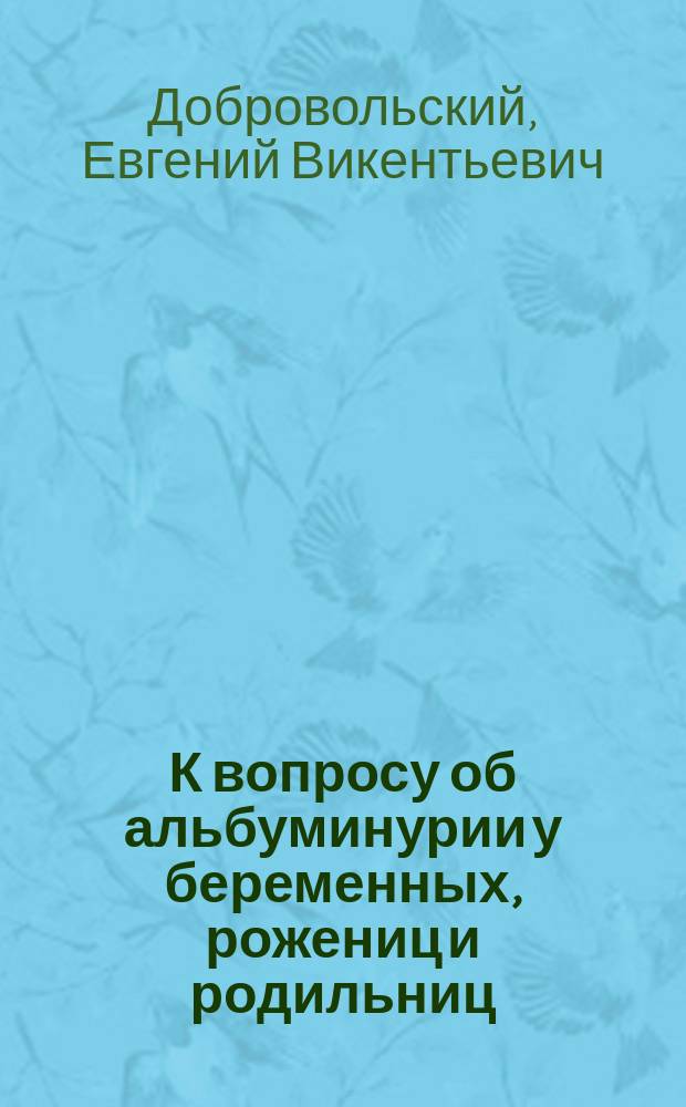 К вопросу об альбуминурии у беременных, рожениц и родильниц : Дис. на степ. д-ра мед. лекаря Е.В. Добровольского