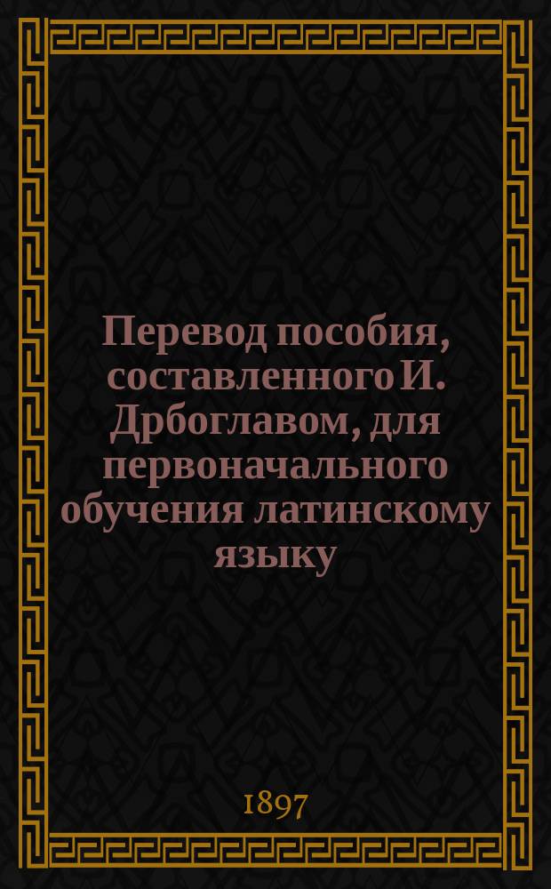 Перевод пособия, составленного И. Дрбоглавом, для первоначального обучения латинскому языку : Ч. 1-. Ч. 1 : Курс первого и второго классов