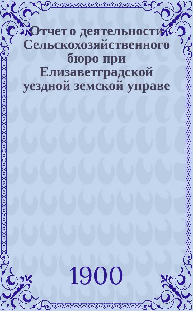 Отчет о деятельности Сельскохозяйственного бюро при Елизаветградской уездной земской управе... ... за 1899 год