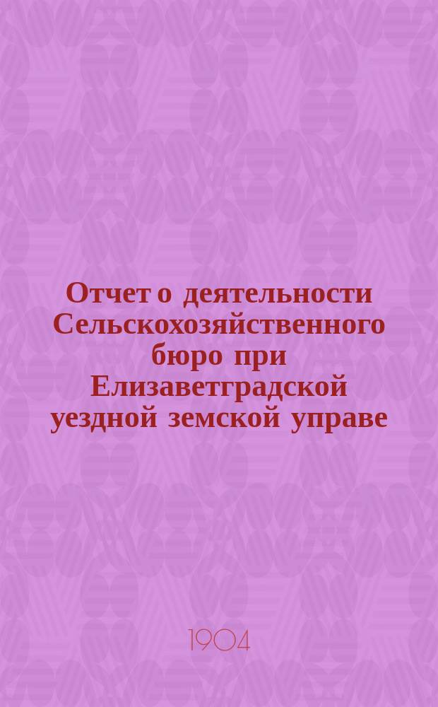 Отчет о деятельности Сельскохозяйственного бюро при Елизаветградской уездной земской управе... ... за 1903 год