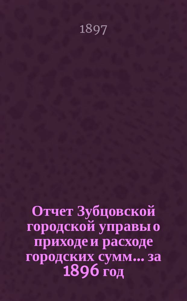 Отчет Зубцовской городской управы о приходе и расходе городских сумм... ... за 1896 год