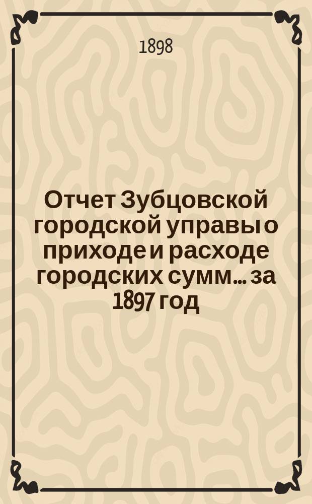 Отчет Зубцовской городской управы о приходе и расходе городских сумм... ... за 1897 год