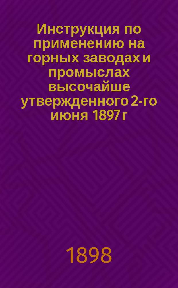 Инструкция по применению на горных заводах и промыслах высочайше утвержденного 2-го июня 1897 г. мнения Государственного совета о продолжительности и распределении рабочего времени в заведениях фабрично-заводской промышленности : Утв. министром земледелия и гос. имуществ... 8 дек. 1897 г