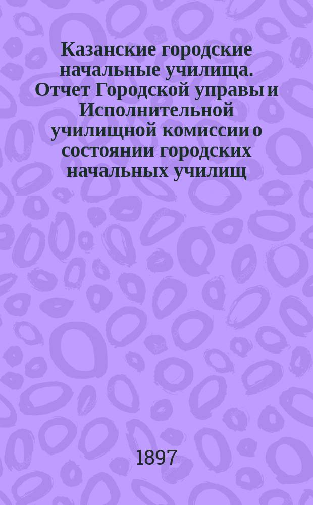 Казанские городские начальные училища. Отчет Городской управы и Исполнительной училищной комиссии о состоянии городских начальных училищ... в 1896 г. : в 1896 г. и о действиях Училищной комиссии за четырехлетие с 1893 г. по 1897 г.