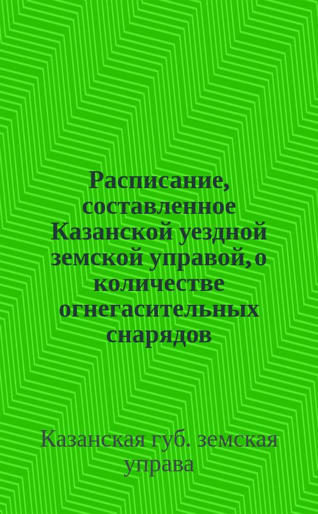 Расписание, составленное Казанской уездной земской управой, о количестве огнегасительных снарядов, которые каждое селение обязано иметь в готовности на случай пожара, сохраняя эти снаряды в особых сараях : Утв. Казанск. губ. земск. управой 14 марта 1897 г. : Копия