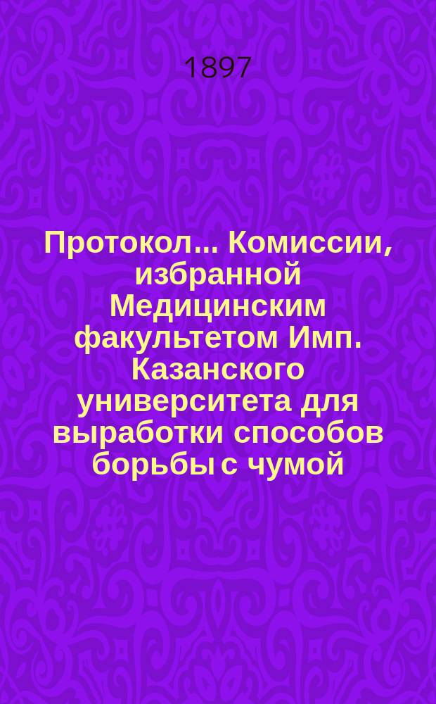 Протокол... Комиссии, избранной Медицинским факультетом Имп. Казанского университета для выработки способов борьбы с чумой... 4-го заседания... 22 марта 1897 года