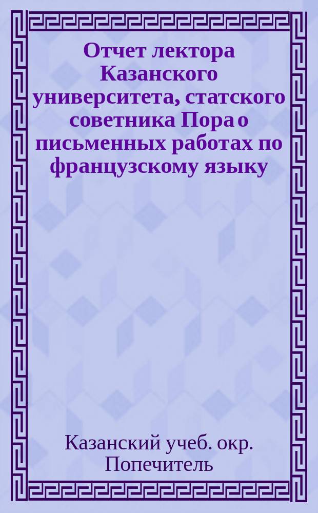 Отчет лектора Казанского университета, статского советника Пора о письменных работах по французскому языку, исполненных учениками VI и VII классов и посторонними лицами на окончательных испытаниях в 10 реальных училищах Казанского учебного округа в 1896 году