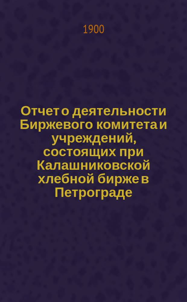 Отчет о деятельности Биржевого комитета и учреждений, состоящих при Калашниковской хлебной бирже в Петрограде... за 1899 г.