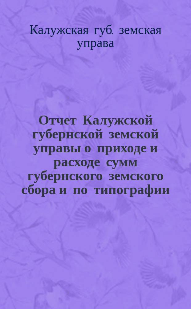 Отчет Калужской губернской земской управы о приходе и расходе сумм губернского земского сбора [и по типографии]...