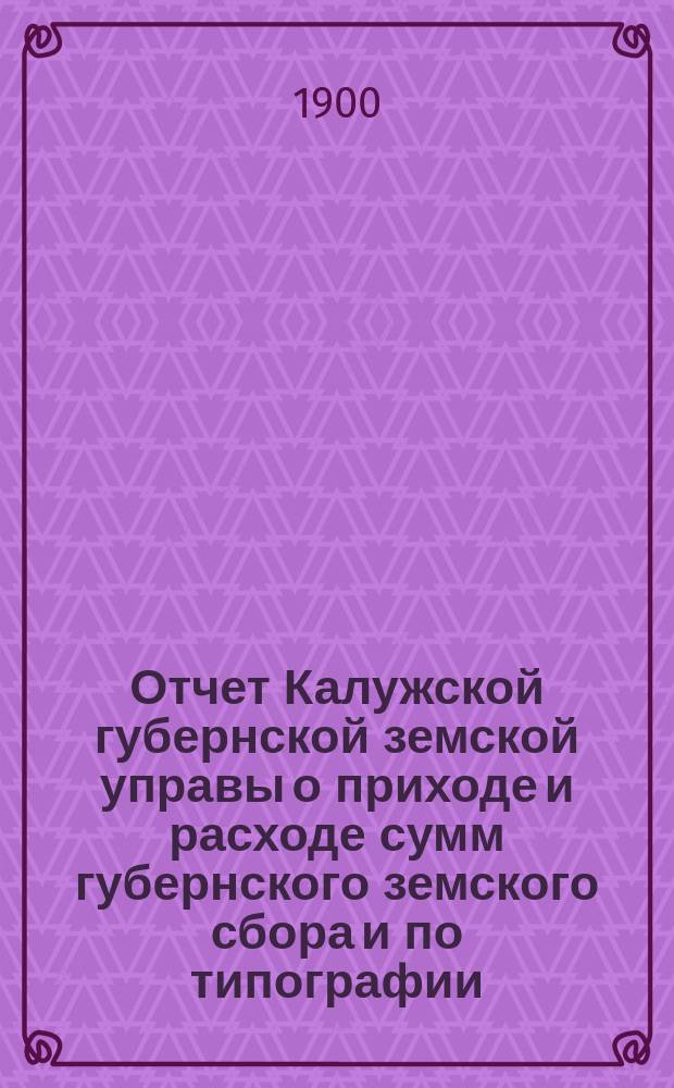 Отчет Калужской губернской земской управы о приходе и расходе сумм губернского земского сбора [и по типографии]... ...за 1899 год