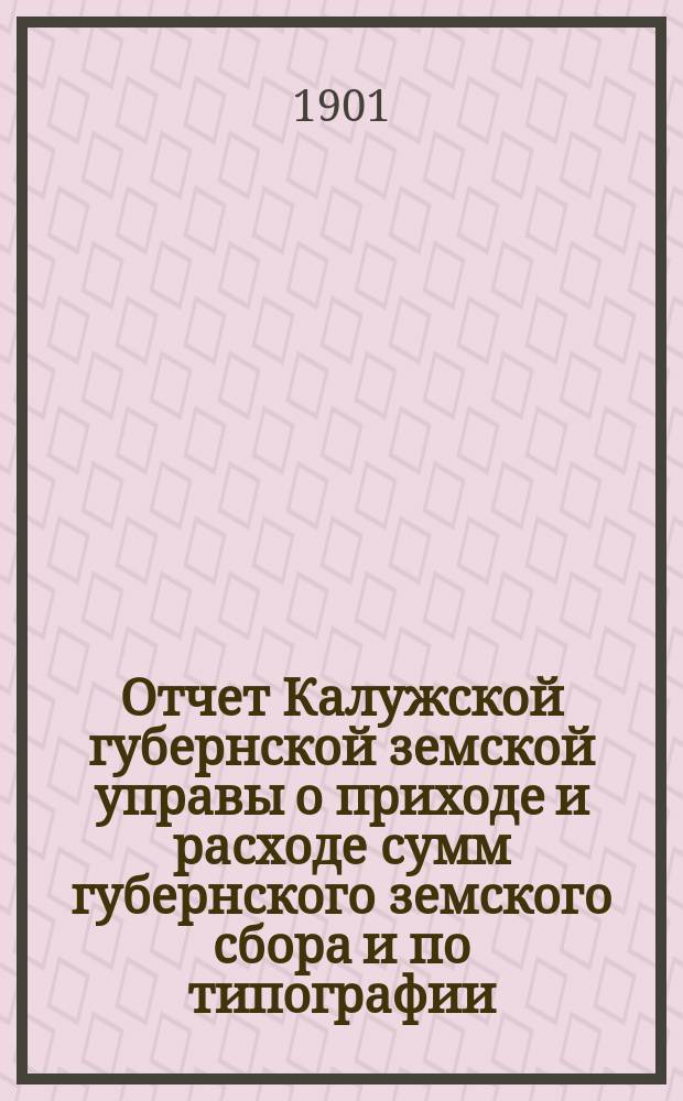 Отчет Калужской губернской земской управы о приходе и расходе сумм губернского земского сбора [и по типографии]... ...за 1900 год