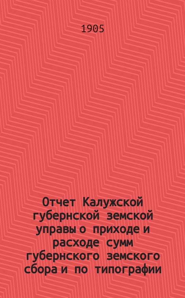 Отчет Калужской губернской земской управы о приходе и расходе сумм губернского земского сбора [и по типографии]... ...за 1904 год