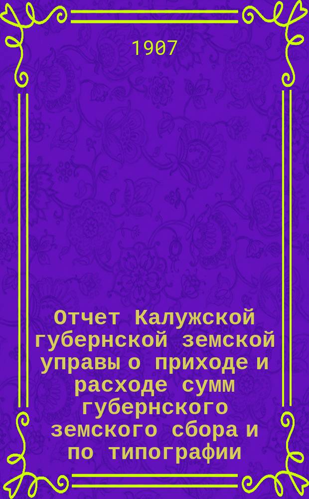 Отчет Калужской губернской земской управы о приходе и расходе сумм губернского земского сбора [и по типографии]... ...за 1906 год