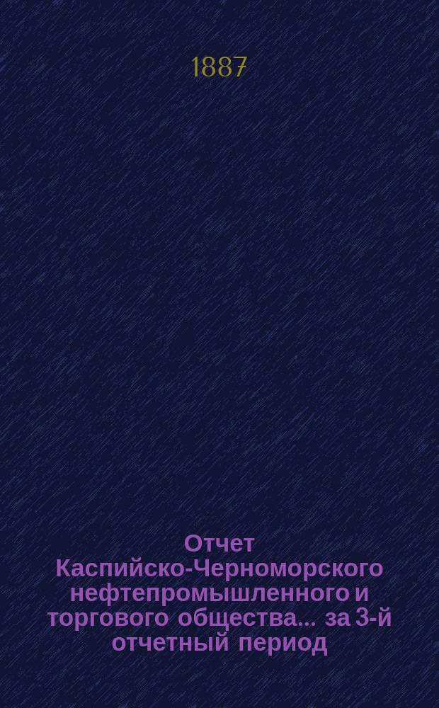 Отчет Каспийско-Черноморского нефтепромышленного и торгового общества... за 3-й отчетный период, с 1 января по 31 декабря 1886 года