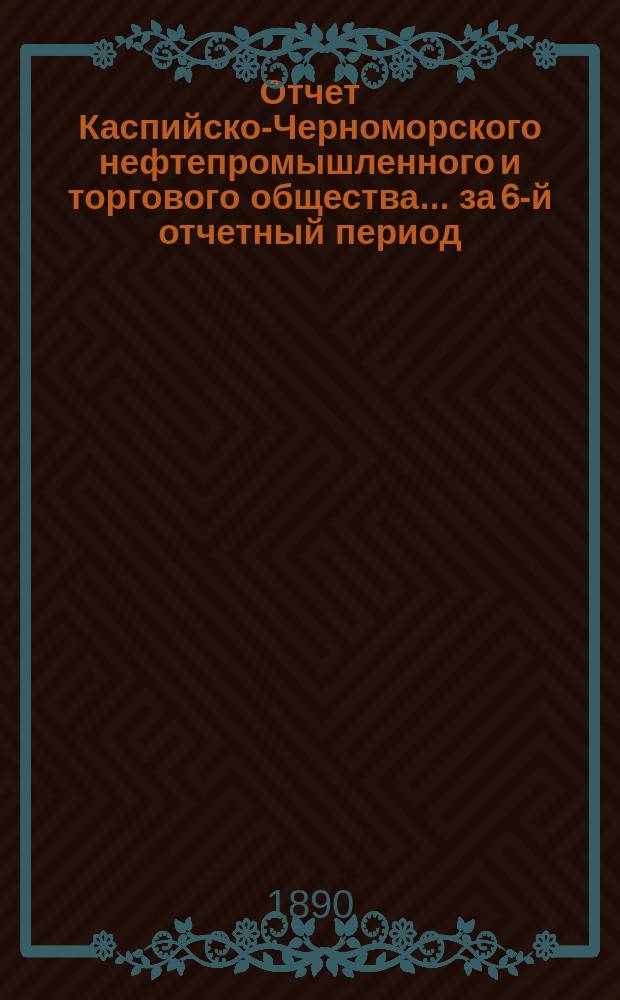 Отчет Каспийско-Черноморского нефтепромышленного и торгового общества... за 6-й отчетный период, с 1 января по 31 декабря 1889 г.